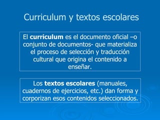 Curriculum y textos escolares El  curriculum  es el documento oficial –o conjunto de documentos- que materializa el proceso de selección y traducción cultural que origina el contenido a enseñar. Los  textos escolares  (manuales, cuadernos de ejercicios, etc.) dan forma y corporizan esos contenidos seleccionados. 