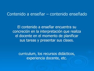 Contenido a enseñar – contenido enseñado El contenido a enseñar encuentra su concreción en la interpretación que realiza el docente en el momento de planificar sus tareas y presentar sus clases. curriculum, los recursos didácticos, experiencia docente, etc. 
