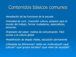 Contenidos básicos comunes Ampliación de las funciones de la escuela Variedad de cont.: transmitir cultura, preparar para el mundo del trabajo, formar ciudadanos, especialistas, personas. Explosión del saber: medios de comunicación. Fácil acceso a la cultura global Redefinición de etapas vitales, educación permanente ¿Respeta las diferencias? ¿debe ser multicultural? ¿qué culturar? ¿qué grupos sociales? ¿qué visión de sociedad? 