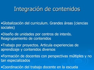 Integración de contenidos Globalización del curriculum. Grandes áreas (ciencias sociales) Diseño de unidades por centros de interés. Reagrupamiento de contenidos Trabajo por proyectos. Articula experiencias de aprendizaje y contenidos diversos Formación de docentes con perspectivas múltiples y no tan especializados Coordinación del trabajo docente en la escuela 