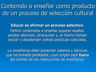 Contenido a enseñar como producto de un proceso de selección cultural Educar es afirmar un proceso selectivo . Definir contenidos a enseñar supone resaltar, prestar atención, jerarquizar y, al mismo tiempo excluir y desatender cietras prácticas culturales. La enseñanza debe presentar saberes y técnicas que ha tomado prestados, cuyo origen está  fuera  del ámbito de las instituciones de enseñanza. 