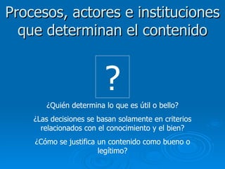 Procesos, actores e instituciones que determinan el contenido ¿Quién determina lo que es útil o bello? ¿Las decisiones se basan solamente en criterios relacionados con el conocimiento y el bien? ¿Cómo se justifica un contenido como bueno o legítimo? ? 