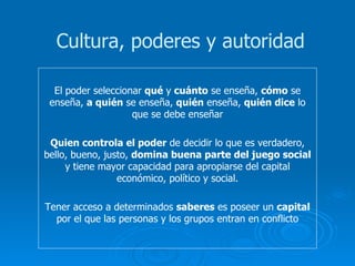 El poder seleccionar  qué  y  cuánto  se enseña,  cómo  se enseña,  a quién  se enseña,  quién  enseña,  quién dice  lo que se debe enseñar Quien controla el poder  de decidir lo que es verdadero, bello, bueno, justo,  domina buena parte del juego social  y tiene mayor capacidad para apropiarse del capital económico, político y social. Tener acceso a determinados  saberes  es poseer un  capital  por el que las personas y los grupos entran en conflicto Cultura, poderes y autoridad 