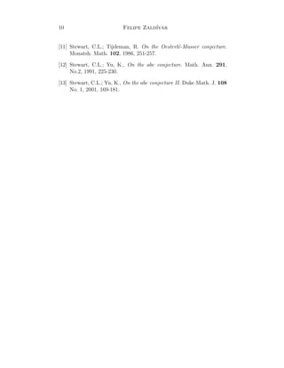 10 Felipe Zald´ıvar
[11] Stewart, C.L.; Tijdeman, R. On the Oesterl´e-Masser conjecture.
Monatsh. Math. 102, 1986, 251-257.
[12] Stewart, C.L.; Yu, K., On the abc conjecture. Math. Ann. 291,
No.2, 1991, 225-230.
[13] Stewart, C.L.; Yu, K., On the abc conjecture II. Duke Math. J. 108
No. 1, 2001, 169-181.
 