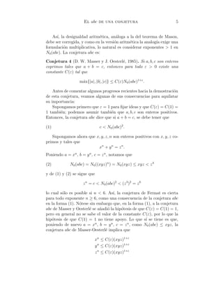 El abc de una conjetura 5
As´ı, la desigualdad aritm´etica, an´aloga a la del teorema de Mason,
debe ser corregida, y como en la versi´on aritm´etica la analog´ıa exige una
formulaci´on multiplicativa, lo natural es considerar exponentes > 1 en
N0(abc). La conjetura abc es:
Conjetura 4 (D. W. Masser y J. Oesterl´e, 1985). Si a, b, c son enteros
coprimos tales que a + b = c, entonces para todo ε > 0 existe una
constante C(ε) tal que
m´ax{|a|, |b|, |c|} ≤ C(ε)N0(abc)1+ε
.
Antes de comentar algunos progresos recientes hacia la demostraci´on
de esta conjetura, veamos algunas de sus consecuencias para aquilatar
su importancia:
Supongamos primero que ε = 1 para ﬁjar ideas y que C(ε) = C(1) =
1 tambi´en; podemos asumir tambi´en que a, b, c son enteros positivos.
Entonces, la conjetura abc dice que si a + b = c, se debe tener que
(1) c < N0(abc)2
.
Supongamos ahora que x, y, z, n son enteros positivos con x, y, z co-
primos y tales que
xn
+ yn
= zn
.
Poniendo a = xn
, b = yn
, c = zn
, notamos que
(2) N0(abc) = N0((xyz)n
) = N0(xyz) ≤ xyz < z3
y de (1) y (2) se sigue que
zn
= c < N0(abc)2
< (z3
)2
= z6
lo cual s´olo es posible si n < 6. As´ı, la conjetura de Fermat es cierta
para todo exponente n ≥ 6, como una consecuencia de la conjetura abc
en la forma (1). N´otese sin embargo que, en la forma (1), a la conjetura
abc de Masser y Oesterl´e se a˜nadi´o la hip´otesis de que C(ε) = C(1) = 1,
pero en general no se sabe el valor de la constante C(ε), por lo que la
hip´otesis de que C(1) = 1 no tiene apoyo. Lo que s´ı se tiene es que,
poniendo de nuevo a = xn
, b = yn
, c = zn
, como N0(abc) ≤ xyz, la
conjetura abc de Masser-Oesterl´e implica que
xn
≤ C(ε)(xyz)1+ε
yn
≤ C(ε)(xyz)1+ε
zn
≤ C(ε)(xyz)1+ε
 