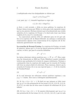 6 Felipe Zald´ıvar
y multiplicando estas tres desigualdades se obtiene que
(xyz)n
≤ C(ε)3
(xyz)3+3ε
y as´ı, para xyz > 1, tomando logaritmos se sigue que
n ≤ (3 + 3ε) + 3 log C(ε)
es decir, n est´a acotado, o dicho en otras palabras, la conjetura de
Fermat (ahora teorema por Wiles) es cierta para todo exponente mayor
que la cota anterior. Decimos entonces que se ha demostrado una versi´on
asint´otica de la conjetura de Fermat y lo ideal ser´ıa tener una forma
expl´ıcita de la cota C(ε) involucrada.
La consecuencia anterior debe ser suﬁciente para ver de qu´e cali-
bre es la conjetura abc de Masser-Oesterl´e, sin embargo a continuaci´on
enumeraremos algunas otras consecuencias de la conjetura abc de for-
mulaci´on aparentemente tan simple.
La ecuaci´on de Fermat-Catalan. La conjetura de Catalan, en teor´ıa
de n´umeros, aﬁrma que 8 y 9 son las ´unicas potencias perfectas conse-
cutivas, es decir, que para la ecuaci´on diofantina
(3) xm
− yn
= 1
las ´unicas soluciones enteras positivas son x = 32
, y = 23
. Esta conje-
tura fue demostrada en 2002 por Preda Mih˘ailescu usando resultados
te´oricos muy profundos de la teor´ıa de campos ciclot´omicos. Veremos a
continuaci´on c´omo la conjetura abc implica que la ecuaci´on de Catalan
s´olo tiene un n´umero ﬁnito de soluciones. Para comenzar, observe que la
ecuaci´on de Catalan (3) es un caso especial (para x = 1) de la ecuaci´on
de Catalan-Fermat
(4) xp
+ yq
= zr
de la cual interesan sus soluciones enteras positivas coprimas y con
p, q, r > 1 dados. Tres casos se distinguen inmediatamente:
(I). Si 1/p + 1/q + 1/r > 1. Es f´acil ver que entonces se debe tener
que (p, q, r) es una permutaci´on de las ternas (2, 2, k), (2, 3, 3), (2, 3, 4),
(2, 3, 5) y en cada uno de estos casos el n´umero de soluciones de (4) es
inﬁnito.
(II). Si 1/p + 1/q + 1/r = 1. Se muestra directamente que (p, q, r) es
una permutaci´on de las ternas (2, 4, 4), (2, 3, 6), (3, 3, 3) y que en cada
 