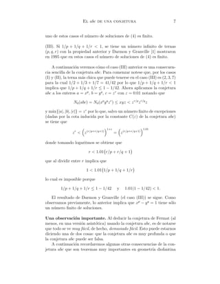 El abc de una conjetura 7
uno de estos casos el n´umero de soluciones de (4) es ﬁnito.
(III). Si 1/p + 1/q + 1/r < 1, se tiene un n´umero inﬁnito de ternas
(p, q, r) con la propiedad anterior y Darmon y Granville [1] mostraron
en 1995 que en estos casos el n´umero de soluciones de (4) es ﬁnito.
A continuaci´on veremos c´omo el caso (III) anterior es una consecuen-
cia sencilla de la conjetura abc. Para comenzar notese que, por los casos
(I) y (II), la terna m´as chica que puede tenerse en el caso (III) es (2, 3, 7)
para la cual 1/2 + 1/3 + 1/7 = 41/42 por lo que 1/p + 1/q + 1/r < 1
implica que 1/p + 1/q + 1/r ≤ 1 − 1/42. Ahora aplicamos la conjetura
abc a los enteros a = xp
, b = yq
, c = zr
con ε = 0.01 notando que
N0(abc) = N0(xp
yq
zr
) ≤ xyz < zr/p
zr/q
z
y m´ax{|a|, |b|, |c|} = zr
por lo que, salvo un n´umero ﬁnito de excepciones
(dadas por la cota inducida por la constante C(ε) de la conjetura abc)
se tiene que
zr
< z(r/p+r/q+1)
1+ε
= z(r/p+r/q+1)
1.01
donde tomando logaritmos se obtiene que
r < 1.01 r/p + r/q + 1
que al dividir entre r implica que
1 < 1.01 1/p + 1/q + 1/r
lo cual es imposible porque
1/p + 1/q + 1/r ≤ 1 − 1/42 y 1.01(1 − 1/42) < 1.
El resultado de Darmon y Granville (el caso (III)) se sigue. Como
observamos previamente, lo anterior implica que xp
− yq
= 1 tiene s´olo
un n´umero ﬁnito de soluciones.
Una observaci´on importante. Al deducir la conjetura de Fermat (al
menos, en una versi´on asint´otica) usando la conjetura abc, es de notarse
que todo se ve muy f´acil, de hecho, demasiado f´acil. Esto puede estarnos
diciendo una de dos cosas: que la conjetura abc es muy profunda o que
la conjetura abc puede ser falsa.
A continuaci´on recordaremos algunas otras consecuencias de la con-
jetura abc que son teoremas muy importantes en geometr´ıa diofantina
 