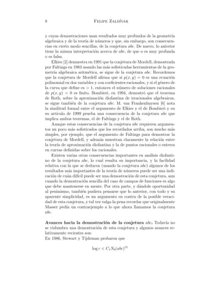 8 Felipe Zald´ıvar
y cuyas demostraciones usan resultados muy profundos de la geometr´ıa
algebraica y de la teor´ıa de n´umeros y que, sin embargo, son consecuen-
cias en cierto modo sencillas, de la conjetura abc. De nuevo, lo anterior
tiene la misma interpretaci´on acerca de abc, de que o es muy profunda
o es falsa.
Elkies [2] demuestra en 1991 que la conjetura de Mordell, demostrada
por Faltings en 1983 usando las m´as soﬁsticadas herramientas de la geo-
metr´ıa algebraica aritm´etica, se sigue de la conjetura abc. Recordemos
que la conjetura de Mordell aﬁrma que si p(x, y) = 0 es una ecuaci´on
polinomial en dos variables y con coeﬁcientes racionales, y si el g´enero de
la curva que deﬁne es > 1, entonces el n´umero de soluciones racionales
de p(x, y) = 0 es ﬁnito. Bombieri, en 1994, demostr´o que el teorema
de Roth, sobre la aproximaci´on diofantina de irracionales algebraicos,
se sigue tambi´en de la conjetura abc. M. van Frankenhuysen [6] nota
la similitud formal entre el argumento de Elkies y el de Bombieri y en
su art´ıculo de 1999 prueba una consecuencia de la conjetura abc que
implica ambos teoremas, el de Faltings y el de Roth.
Aunque estas consecuencias de la conjetura abc requieren argumen-
tos un poco m´as soﬁsticados que los recordados arriba, son mucho m´as
simples, por ejemplo, que el argumento de Faltings para demostrar la
conjetura de Mordell, y adem´as muestran claramente la relaci´on entre
la teor´ıa de aproximaci´on diofantina y la de puntos racionales o enteros
en curvas deﬁnidas sobre los racionales.
Existen varias otras consecuencias importantes en an´alisis diofanti-
no de la conjetura abc, lo cual resalta su importancia, y la facilidad
relativa con la que se deducen (usando la conjetura abc) algunos de los
resultados m´as importantes de la teor´ıa de n´umeros puede ser una indi-
caci´on de cu´an dif´ıcil puede ser una demostraci´on de esta conjetura, aun
cuando la demostraci´on sencilla del caso de campos de funciones es algo
que debe mantenerse en mente. Por otra parte, y d´andole oportunidad
al pesimismo, tambi´en pudiera pensarse que lo anterior, con todo y su
aparente simplicidad, es un argumento en contra de la posible veraci-
dad de esta conjetura, y tal vez valga la pena recordar que originalmente
Masser ped´ıa un contraejemplo a lo que ahora llamamos la conjetura
abc.
Avances hacia la demostraci´on de la conjetura abc. Todav´ıa no
se vislumbra una demostraci´on de esta conjetura y algunos avances re-
lativamente recientes son:
En 1986, Stewart y Tijdeman probaron que
log c < C1N0(abc)15
 