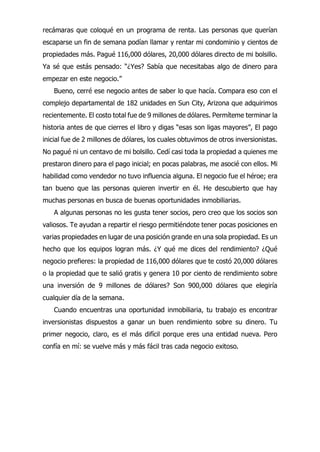 recámaras que coloqué en un programa de renta. Las personas que querían
escaparse un fin de semana podían llamar y rentar mi condominio y cientos de
propiedades más. Pagué 116,000 dólares, 20,000 dólares directo de mi bolsillo.
Ya sé que estás pensado: “¿Yes? Sabía que necesitabas algo de dinero para
empezar en este negocio.”
Bueno, cerré ese negocio antes de saber lo que hacía. Compara eso con el
complejo departamental de 182 unidades en Sun City, Arizona que adquirimos
recientemente. El costo total fue de 9 millones de dólares. Permíteme terminar la
historia antes de que cierres el libro y digas “esas son ligas mayores”, El pago
inicial fue de 2 millones de dólares, los cuales obtuvimos de otros inversionistas.
No pagué ni un centavo de mi bolsillo. Cedí casi toda la propiedad a quienes me
prestaron dinero para el pago inicial; en pocas palabras, me asocié con ellos. Mi
habilidad como vendedor no tuvo influencia alguna. El negocio fue el héroe; era
tan bueno que las personas quieren invertir en él. He descubierto que hay
muchas personas en busca de buenas oportunidades inmobiliarias.
A algunas personas no les gusta tener socios, pero creo que los socios son
valiosos. Te ayudan a repartir el riesgo permitiéndote tener pocas posiciones en
varias propiedades en lugar de una posición grande en una sola propiedad. Es un
hecho que los equipos logran más. ¿Y qué me dices del rendimiento? ¿Qué
negocio prefieres: la propiedad de 116,000 dólares que te costó 20,000 dólares
o la propiedad que te salió gratis y genera 10 por ciento de rendimiento sobre
una inversión de 9 millones de dólares? Son 900,000 dólares que elegiría
cualquier día de la semana.
Cuando encuentras una oportunidad inmobiliaria, tu trabajo es encontrar
inversionistas dispuestos a ganar un buen rendimiento sobre su dinero. Tu
primer negocio, claro, es el más difícil porque eres una entidad nueva. Pero
confía en mí: se vuelve más y más fácil tras cada negocio exitoso.
 