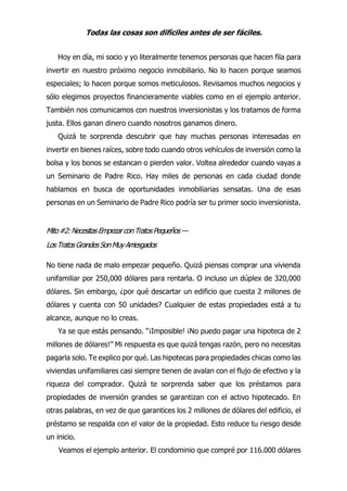 Todas las cosas son difíciles antes de ser fáciles.
Hoy en día, mi socio y yo literalmente tenemos personas que hacen fila para
invertir en nuestro próximo negocio inmobiliario. No lo hacen porque seamos
especiales; lo hacen porque somos meticulosos. Revisamos muchos negocios y
sólo elegimos proyectos financieramente viables como en el ejemplo anterior.
También nos comunicamos con nuestros inversionistas y los tratamos de forma
justa. Ellos ganan dinero cuando nosotros ganamos dinero.
Quizá te sorprenda descubrir que hay muchas personas interesadas en
invertir en bienes raíces, sobre todo cuando otros vehículos de inversión como la
bolsa y los bonos se estancan o pierden valor. Voltea alrededor cuando vayas a
un Seminario de Padre Rico. Hay miles de personas en cada ciudad donde
hablamos en busca de oportunidades inmobiliarias sensatas. Una de esas
personas en un Seminario de Padre Rico podría ser tu primer socio inversionista.
Mito#2:NecesitasEmpezarconTratosPequeños —
LosTratosGrandesSonMuyArriesgados
No tiene nada de malo empezar pequeño. Quizá piensas comprar una vivienda
unifamiliar por 250,000 dólares para rentarla. O incluso un dúplex de 320,000
dólares. Sin embargo, ¿por qué descartar un edificio que cuesta 2 millones de
dólares y cuenta con 50 unidades? Cualquier de estas propiedades está a tu
alcance, aunque no lo creas.
Ya se que estás pensando. “¡Imposible! ¡No puedo pagar una hipoteca de 2
millones de dólares!” Mi respuesta es que quizá tengas razón, pero no necesitas
pagarla solo. Te explico por qué. Las hipotecas para propiedades chicas como las
viviendas unifamiliares casi siempre tienen de avalan con el flujo de efectivo y la
riqueza del comprador. Quizá te sorprenda saber que los préstamos para
propiedades de inversión grandes se garantizan con el activo hipotecado. En
otras palabras, en vez de que garantices los 2 millones de dólares del edificio, el
préstamo se respalda con el valor de la propiedad. Esto reduce tu riesgo desde
un inicio.
Veamos el ejemplo anterior. El condominio que compré por 116.000 dólares
 