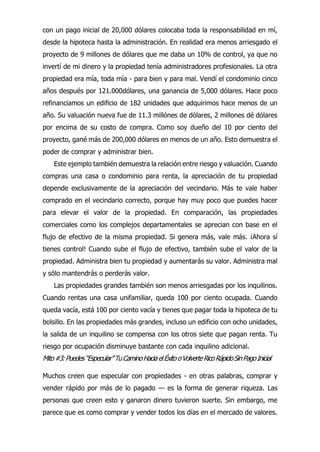 con un pago inicial de 20,000 dólares colocaba toda la responsabilidad en mí,
desde la hipoteca hasta la administración. En realidad era menos arriesgado el
proyecto de 9 millones de dólares que me daba un 10% de control, ya que no
invertí de mi dinero y la propiedad tenía administradores profesionales. La otra
propiedad era mía, toda mía - para bien y para mal. Vendí el condominio cinco
años después por 121.000dólares, una ganancia de 5,000 dólares. Hace poco
refinanciamos un edificio de 182 unidades que adquirimos hace menos de un
año. Su valuación nueva fue de 11.3 millónes de dólares, 2 millones dé dólares
por encima de su costo de compra. Como soy dueño del 10 por ciento del
proyecto, gané más de 200,000 dólares en menos de un año. Esto demuestra el
poder de comprar y administrar bien.
Este ejemplo también demuestra la relación entre riesgo y valuación. Cuando
compras una casa o condominio para renta, la apreciación de tu propiedad
depende exclusivamente de la apreciación del vecindario. Más te vale haber
comprado en el vecindario correcto, porque hay muy poco que puedes hacer
para elevar el valor de la propiedad. En comparación, las propiedades
comerciales como los complejos departamentales se aprecian con base en el
flujo de efectivo de la misma propiedad. Si genera más, vale más. ¡Ahora sí
tienes control! Cuando sube el flujo de efectivo, también sube el valor de la
propiedad. Administra bien tu propiedad y aumentarás su valor. Administra mal
y sólo mantendrás o perderás valor.
Las propiedades grandes también son menos arriesgadas por los inquilinos.
Cuando rentas una casa unifamiliar, queda 100 por ciento ocupada. Cuando
queda vacía, está 100 por ciento vacía y tienes que pagar toda la hipoteca de tu
bolsillo. En las propiedades más grandes, incluso un edificio con ocho unidades,
la salida de un inquilino se compensa con los otros siete que pagan renta. Tu
riesgo por ocupación disminuye bastante con cada inquilino adicional.
Mito#3:Puedes“Especular”TuCaminoHaciaelÉxitooVolverteRicoRápidoSinPagoInicial
Muchos creen que especular con propiedades - en otras palabras, comprar y
vender rápido por más de lo pagado — es la forma de generar riqueza. Las
personas que creen esto y ganaron dinero tuvieron suerte. Sin embargo, me
parece que es como comprar y vender todos los días en el mercado de valores.
 