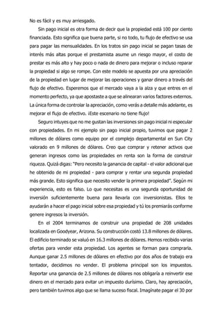 No es fácil y es muy arriesgado.
Sin pago inicial es otra forma de decir que la propiedad está 100 por ciento
financiada. Esto significa que buena parte, si no todo, tu flujo de efectivo se usa
para pagar las mensualidades. En los tratos sin pago inicial se pagan tasas de
interés más altas porque el prestamista asume un riesgo mayor, el costo de
prestar es más alto y hay poco o nada de dinero para mejorar o incluso reparar
la propiedad si algo se rompe. Con este modelo se apuesta por una apreciación
de la propiedad en lugar de mejorar las operaciones y ganar dinero a través del
flujo de efectivo. Esperemos que el mercado vaya a la alza y que entres en el
momento perfecto, ya que apostaste a que se alinearan varios factores externos.
La única forma de controlar la apreciación, como verás a detalle más adelante, es
mejorar el flujo de efectivo. ¡Este escenario no tiene flujo!
Seguro intuyes que no me gustan las inversiones sin pago inicial ni especular
con propiedades. En mi ejemplo sin pago inicial propio, tuvimos que pagar 2
millones de dólares como equipo por el complejo departamental en Sun City
valorado en 9 millones de dólares. Creo que comprar y retener activos que
generan ingresos como las propiedades en renta son la forma de construir
riqueza. Quizá digas: “Pero necesito la ganancia de capital - el valor adicional que
he obtenido de mi propiedad - para comprar y rentar una segunda propiedad
más grande. Esto significa que necesito vender la primera propiedad”. Según mi
experiencia, esto es falso. Lo que necesitas es una segunda oportunidad de
inversión suficientemente buena para llevarla con inversionistas. Ellos te
ayudarán a hacer el pago inicial sobre esa propiedad y tú los premiarás conforme
genere ingresos la inversión.
En el 2004 terminamos de construir una propiedad de 208 unidades
localizada en Goodyear, Arizona. Su construcción costó 13.8 millones de dólares.
El edificio terminado se valuó en 16.3 millones de dólares. Hemos recibido varias
ofertas para vender esta propiedad. Los agentes se forman para comprarla.
Aunque ganar 2.5 millones de dólares en efectivo por dos años de trabajo era
tentador, decidimos no vender. El problema principal son los impuestos.
Reportar una ganancia de 2.5 millones de dólares nos obligaría a reinvertir ese
dinero en el mercado para evitar un impuesto durísimo. Claro, hay apreciación,
pero también tuvimos algo que se llama suceso fiscal. Imagínate pagar el 30 por
 