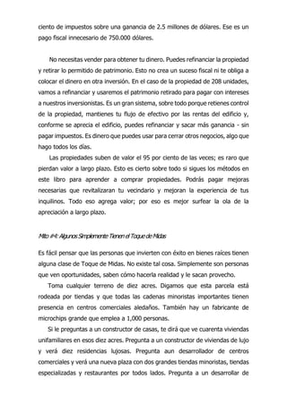 y retirar lo permitido de patrimonio. Esto no crea un suceso fiscal ni te obliga a
colocar el dinero en otra inversión. En el caso de la propiedad de 208 unidades,
vamos a refinanciar y usaremos el patrimonio retirado para pagar con intereses
a nuestros inversionistas. Es un gran sistema, sobre todo porque retienes control
de la propiedad, mantienes tu flujo de efectivo por las rentas del edificio y,
conforme se aprecia el edificio, puedes refinanciar y sacar más ganancia - sin
pagar impuestos. Es dinero que puedes usar para cerrar otros negocios, algo que
hago todos los días.
Las propiedades suben de valor el 95 por ciento de las veces; es raro que
pierdan valor a largo plazo. Esto es cierto sobre todo si sigues los métodos en
este libro para aprender a comprar propiedades. Podrás pagar mejoras
necesarias que revitalizaran tu vecindario y mejoran la experiencia de tus
inquilinos. Todo eso agrega valor; por eso es mejor surfear la ola de la
apreciación a largo plazo.
Mito#4:AlgunosSimplementeTienenelToquedeMidas
Es fácil pensar que las personas que invierten con éxito en bienes raíces tienen
alguna clase de Toque de Midas. No existe tal cosa. Simplemente son personas
que ven oportunidades, saben cómo hacerla realidad y le sacan provecho.
Toma cualquier terreno de diez acres. Digamos que esta parcela está
rodeada por tiendas y que todas las cadenas minoristas importantes tienen
presencia en centros comerciales aledaños. También hay un fabricante de
microchips grande que emplea a 1,000 personas.
Si le preguntas a un constructor de casas, te dirá que ve cuarenta viviendas
unifamiliares en esos diez acres. Pregunta a un constructor de viviendas de lujo
y verá diez residencias lujosas. Pregunta aun desarrollador de centros
comerciales y verá una nueva plaza con dos grandes tiendas minoristas, tiendas
especializadas y restaurantes por todos lados. Pregunta a un desarrollar de
ciento de impuestos sobre una ganancia de 2.5 millones de dólares. Ese es un
pago fiscal innecesario de 750.000 dólares.
No necesitas vender para obtener tu dinero. Puedes refinanciar la propiedad
 