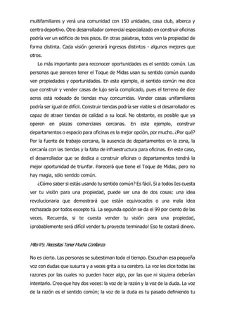 multifamiliares y verá una comunidad con 150 unidades, casa club, alberca y
centro deportivo. Otro desarrollador comercial especializado en construir oficinas
podría ver un edificio de tres pisos. En otras palabras, todos ven la propiedad de
forma distinta. Cada visión generará ingresos distintos - algunos mejores que
otros.
Lo más importante para reconocer oportunidades es el sentido común. Las
personas que parecen tener el Toque de Midas usan su sentido común cuando
ven propiedades y oportunidades. En este ejemplo, el sentido común me dice
que construir y vender casas de lujo sería complicado, pues el terreno de diez
acres está rodeado de tiendas muy concurridas. Vender casas unifamiliares
podría ser igual de difícil. Construir tiendas podría ser viable si el desarrollador es
capaz de atraer tiendas de calidad a su local. No obstante, es posible que ya
operen en plazas comerciales cercanas. En este ejemplo, construir
departamentos o espacio para oficinas es la mejor opción, por mucho. ¿Por qué?
Por la fuente de trabajo cercana, la ausencia de departamentos en la zona, la
cercanía con las tiendas y la falta de infraestructura para oficinas. En este caso,
el desarrollador que se dedica a construir oficinas o departamentos tendrá la
mejor oportunidad de triunfar. Parecerá que tiene el Toque de Midas, pero no
hay magia, sólo sentido común.
¿Cómo saber si estás usando tu sentido común? Es fácil. Si a todos Ies cuesta
ver tu visión para una propiedad, puede ser una de dos cosas: una idea
revolucionaria que demostrará que están equivocados o una mala idea
rechazada por todos excepto tú. La segunda opción se da el 99 por ciento de las
veces. Recuerda, si te cuesta vender tu visión para una propiedad,
¡probablemente será difícil vender tu proyecto terminado! Eso te costará dinero.
Mito#5: NecesitasTenerMuchaConfianza
No es cierto. Las personas se subestiman todo el tiempo. Escuchan esa pequeña
voz con dudas que susurra y a veces grita a su cerebro. La voz les dice todas las
razones por las cuales no pueden hacer algo, por las que ni siquiera deberían
intentarlo. Creo que hay dos voces: la voz de la razón y la voz de la duda. La voz
de la razón es el sentido común; la voz de la duda es tu pasado definiendo tu
 