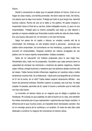 futuro.
Decidí a consciencia no dejar que mi pasado dictara mi futuro. Crecí en un
hogar de clase media, una familia promedio. No tiene nada de malo. De hecho,
me parece que es algo muy bueno. Trabaje por todo lo que tengo hoy. Aprendí
buenos valores. Mucho de eso se lo debo a mis padres. Mi padre empezó a
emprender hacia el final de su carrera. Antes trabajaba mucho, sí, pero no era
emprendedor. Trabajó para la misma compañía casi toda su vida laboral y
ganaba un ingreso estable que financiaba nuestro estilo de vida de clase media.
Era una buena vida para mí, mi hermano y mis dos hermanas.
Seguí los pasos de mi padre y obtuve un empleo cuando salí de la
universidad. Sin embargo, en ese empleo conocí a personas - personas que
sabían cómo emprender. Se convirtieron en mis mentores, y gracias a ellos me
convertí en emprendedor. Después combine los valores arraigados de mis
padres con mi nuevo espíritu emprendedor. Estaba completo.
Nada de mi educación me hubiera preparado para lo que hago hoy.
Pensándolo bien, todo me ha preparado. Considero que cada persona tiene la
capacidad de rechazar las memorias y cicatrices de padres negativos, madres
súper críticas, amigos burlones y maestros que nos tacharon desde el primer día
de clases. Todos hemos tenido influencias negativas en nuestras vidas y todos
tendremos muchas más. Ve a Hollywood. <Qué sería una biografía de un famoso
en E! sin la lucha, sin el reto? Todos deben superar situaciones difíciles - eso
hacen las personas exitosas. Deciden superar su pasado, sea cual sea. Yo elegí
aceptar mi pasado, aprender de él, copiar lo bueno y entender que lo malo sólo
me hizo más fuerte.
La inversión en bienes raíces es un negocio que te obliga a explotar tus
fortalezas. Mi consejo es que explotes no sólo lo bueno en tu vida, sino también
los malos momentos por lo que representan: experiencias que forjan carácter. A
diferencia de lo que muchos creen, es imposible tener demasiado carácter. Ese
es mi mensaje acerca de la confianza y el carácter. El resto de este libro está
dedicado a construir tu negocio de inversiones en bienes raíces.
 
