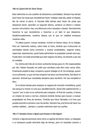 Mito#6:QuieresPeroNoTienesTiempo
Esto realmente es una cuestión de decisiones y prioridades. Siempre hay tiempo
para hacer las cosas que necesitamos hacer: trabajar cada día, podar el césped,
dar de comer al perro. A menudo falta tiempo para hacer las cosas que
deseamos hacer: aprender un segundo idioma, construir un librero o realizar
servicio comunitario. Hay una diferencia entre necesitar y desear. Normalmente
hacemos lo que necesitamos y hacemos a un lado lo que deseamos.
Desafortunadamente, nuestros deseos son lo que en realidad enriquece
nuestras vidas.
Tú debes querer, incluso necesitar, invertir en bienes raíces. Es tu trabajo.
Para ser realmente exitoso, sobre todo al inicio, tendrás que involucrarte en
actividades diarias como encontrar y evaluar propiedades, negociar tratos,
supervisar reparaciones, quizá hasta administrar la propiedad cuando sea tuya.
Puedo decir con total sinceridad que este negocio me llena, me divierte y por eso
es rentable.
Fui víctima del mito de no tener suficiente tiempo para mí. Me responsabilizo
por ello. Robert Kiyosaki me pidió que escribiera este libro hace varios años.
Finalmente acepté la idea y empecé a querer trabajar en él. Sin embargo, querer
no es suficiente. Lo que me hizo empezar fue tener una fecha límite. Eso llamó mi
atención. Entendí que necesitaba disciplina para escribirlo. Por eso completé el
libro.
esites hacerlo. Quizá sólo quieres hacerlo, y
“querer" por si solo no es suficiente para empezar. Al final de cuentas, si tienes
un empleo de lunes a viernes, entonces tendrás tiempo para buscar y evaluar
propiedades los fines de semana. Tendrás que hacer llamadas a la hora que
puedas durante la semana o por las tardes. Siempre hay una forma de hacer tus
sueños realidad... siempre y cuando realmente sean tus sueños.
Mito#7:NecesitasConocer aAlguienparaEmpezarenEsteNegocio
Conocer a algunas personas clave como un agente de bienes raíces, un abogado
o un banquero puede ahorrarte algo de tiempo, pero no necesitas conocer a
Si no tienes tiempo para empezar tu negocio de inversión inmobiliaria, quizá
sea porque tu mente no cree que nec
 