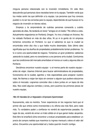 ninguna persona relacionada con la inversión inmobiliaria. En este libro
descubrirás qué personas clave necesitas tener en tu equipo. También verás que
tus metas serán las que definirán a tu equipo. Las personas que hoy conoces
pueden o no ser las correctas para tu equipo, dependiendo de qué buscas en tu
negocio de inversión en bienes raíces.
Empieza y te sorprenderás de cuántas personas conocerás y cuánto
aprendes de ellas. No tardarás en tener “amigos en el medio.” Me refiero a esto.
Actualmente negociamos en Portland, Oregon. Yo vivo y trabajo en Arizona. No
he visitado Portland en más de diez años. Ni yo ni la gente de mi empresa
teníamos conocidos en Portland. Lo que sí sabíamos es que la ciudad se
encontraba entre dos ríos y que había mucho desempleo. Este último dato
significaba que los dueños de propiedades probablemente tenían problemas. Yo
lo vi como una oportunidad de negocio. Teníamos un gran problema: sabíamos
acerca de la ciudad, pero no conocíamos a una persona en la ciudad. Concluimos
que las condiciones del mercado ameritaban al menos un vuelo y algunos días en
Portland.
Decidimos encontrar nuestro equipo - o al menos parte de nuestro equipo -
antes de viajar. Usamos Internet para buscar administradores de propiedades,
funcionarios de la ciudad, agentes y más especialistas para preparar nuestro
viaje. No íbamos a viajar tan lejos sin conocer a alguien que pudiera educarnos
sobre el mercado. Logramos concretar diez o doce juntas en un lapso de dos
días. Nos costó algunas comidas y cenas, pero pusimos las primeras piezas de
nuestro equipo.
Mito#8:NecesitasSerunNegociadoroEmpresarioExperimentado
Nuevamente, esto es mentira. Tener experiencia en los negocios hará que el
primer día que entres como inversionista a tu oficina sea más fácil, pero nada
más. Tu verdadero poder y confianza no vendrá de experiencias pasadas. En
lugar de eso, vendrá de armar un trato sólido en el que ganen todas ias partes.
Este libro te enseñará cómo encontrar y evaluar propiedades para establecer un
precio de compra realista que maximice tu ingreso mensual y eleve el valor del
activo. Encuentra una oportunidad así y todos querrán invertir contigo.
 