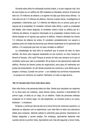 Durante estos años he rechazado muchos tratos, y no por negociar mal. Uno
de esos tratos era un edificio de 205 unidades en Glendale, Arizona. El precio de
lista era 7.9 millones de dólares y el agente me dijo que tenía otras ofertas - la
más alta era de 7.2 millones de dólares. Hicimos nuestra tarea, investigamos la
propiedad y estimamos que 7.2 millones de dólares era un precio justo por el
ingreso de la propiedad. El vendedor rechazó cada oferta y quitó su propiedad
del listado. Seis meses después, el vendedor volvió a listar su edificio por 8.1
millones de dólares. Si siguiera interesado en la propiedad, hubiera hecho una
oferta basada en el ingreso que genera el edificio. Hubiera ofertado los mismo
7.2 millones de dólares de antes. El vendedor probablemente me sacaría a
patadas junto con todas las personas que ofertan basándose en la operación del
edificio. ¿Te sorprende qué aún no haya vendido su edificio?
La metodología de este libro te enseñará que el precio de lista no tiene
sentido. No tiene caso negociar basándote en ese número; es más, hacerlo te
llevará al fracaso. ¿Por qué? Porque el precio de lista casi siempre es lo que el
vendedor opina que vale su propiedad. No se basa en las operaciones reales del
edificio. Muchos las llaman juntas de negociación, pero para mí realmente son
juntas de presentación. Es ahí donde presento los números y una oferta que se
acepta o rechaza. Cuando me corren - y en realidad nos corremos mutuamente
- es porque los números no cuadran. Rechazar un trato es algo bueno.
Mito#9:NecesitasSaberMuchoSobreBienesRaíces
Este mito frena a las personas todos los días. Siente que necesitan ser expertos
en su área para ser exitosos, ¡sean bienes raíces, acciones o lavanderías! En
primer lugar, el éxito es un viaje, no un destino. Todas las personas exitosas
empiezan en el mismo lugar. Un día despiertan, se levantan junto a su cama,
bostezan - y empiezan.
Empezar y continuar día tras día es la única forma de volvernos expertos. La
destreza se adquiere con la experiencia. Leer este libro te dará una estructura
sólida para empezar. Además sabrás lo suficiente para parecer impresionar en
fiestas elegantes y carnes asadas. Sin embargo, aprenderás bastante más
cuando cierres tu primer trato. Aprenderán aún más del segundo y tercer trato,
 