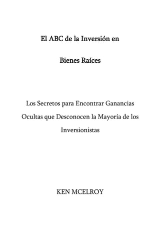 El ABC de la Inversión en
Bienes Raíces
Los Secretos para Encontrar Ganancias
Ocultas que Desconocen la Mayoría de los
Inversionistas
KEN MCELROY
 