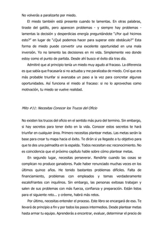 No volverás a paralizarte por miedo.
El miedo también está presente cuando te lamentas. En otras palabras,
tiraste del gatillo, pero aparecen problemas - y siempre hay problemas -
lamentas la decisión y desperdicias energía preguntándote “¿Por qué hicimos
esto?” en lugar de “¿Qué podemos hacer para superar este obstáculo?” Esta
forma de miedo puede convertir una excelente oportunidad en una mala
inversión. Yo no lamento las decisiones en mi vida. Simplemente veo donde
estoy como el punto de partida. Desde ahí busco el éxito día tras día.
Admitiré que al principio tenía un miedo muy agudo al fracaso. La diferencia
es que sabía que fracasaría si no actuaba y me paralizaba de miedo. Creí que era
más probable triunfar si avanzaba un paso a la vez para concretar algunas
oportunidades. Así funciona el miedo al fracaso: si no lo aprovechas como
motivación, tu miedo se vuelve realidad.
Mito #11: Necesitas Conocer los Trucos del Oficio
No existen los trucos del oficio en el sentido más puro del termino. Sin embargo,
si hay secretos para tener éxito en la vida. Conocer estos secretos te hará
triunfar en cualquier área. Primero necesitas plantear metas. Las metas serán la
base para crear tu mapa hacia el éxito. Te dirán si ya llegaste a tu objetivo para
que te des una palmadita en la espalda. Todos necesitan esc reconocimiento. No
es coincidencia que el próximo capítulo hable sobre cómo plantear metas.
En segundo lugar, necesitas perseverar. Rendirte cuando las cosas se
complican no produce ganadores. Pude haber renunciado muchas veces en los
últimos quince años. He tenido bastantes problemas difíciles. Falta de
financiamiento, problemas con empleados y temas verdaderamente
escalofriantes con inquilinos. Sin embargo, las personas exitosas trabajan y
salen de sus problemas con más fuerza, confianza y preparación. Están listos
para el siguiente reto... y créeme, habrá más retos.
Por último, necesitas entender el proceso. Este libro se encargará de eso. Te
llevará de principio a fin y por todos los pasos intermedios. Desde plantear metas
hasta armar tu equipo. Aprenderás a encontrar, evaluar, determinar el precio de
 