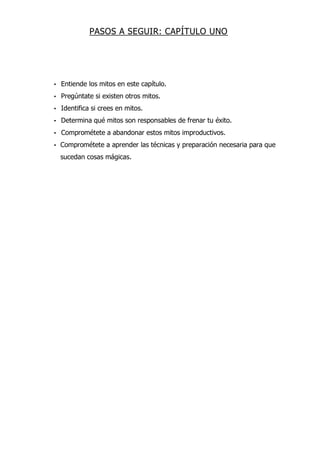 PASOS A SEGUIR: CAPÍTULO UNO
• Entiende los mitos en este capítulo.
• Pregúntate si existen otros mitos.
• Identifica si crees en mitos.
• Determina qué mitos son responsables de frenar tu éxito.
• Comprométete a abandonar estos mitos improductivos.
• Comprométete a aprender las técnicas y preparación necesaria para que
sucedan cosas mágicas.
 