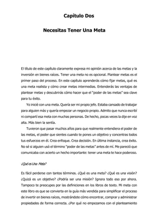 Capítulo Dos
Necesitas Tener Una Meta
l título de este capítulo claramente expresa mi opinión acerca de las metas y la
inversión en bienes raíces. Tener una meta no es opcional. Plantear metas es el
primer paso del proceso. En este capítulo aprenderás cómo fijar metas, qué es
una meta realista y cómo crear metas intermedias. Entenderás las ventajas de
plantear metas y descubrirás cómo hacer que el “poder de las metas” sea clave
para tu éxito.
Yo inicié con una meta. Quería ser mi propio jefe. Estaba cansado de trabajar
para alguien más y quería empezar un negocio propio. Admito que nunca escribí
ni compartí esa meta con muchas personas. De hecho, pocas veces la dije en voz
alta. Más bien la sentía.
Tuvieron que pasar muchos años para que realmente entendiera el poder de
las metas, el poder que sientes cuando te pones un objetivo y concentras todos
tus esfuerzos en él. Crea enfoque. Crea decisión. En última instancia, crea éxito.
No sé si alguien usó el término “poder de las metas” antes de mí. Me pareció que
comunicaba con acierto un hecho importante: tener una meta te hace poderoso.
¿QuéesUna Meta?
Es fácil perderse con tantos términos. ¿Qué es una meta? ¿Qué es una visión?
¿Quizá es un objetivo? ¿Podría ser una misión? Ignora todo eso por ahora.
Tampoco te preocupes por las definiciones en los libros de texto. Mi meta con
este libro es que se convierta en la guía más vendida para simplificar el proceso
de invertir en bienes raíces, mostrándote cómo encontrar, comprar y administrar
propiedades de forma correcta. ¿Por qué no empezamos con el planteamiento
E
 