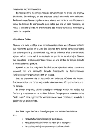 22
pueden ser muy emocionantes.
En retrospectiva, mi primera meta de convertirme en mi propio jefe era muy
alcanzable. Sin embargo, en ese entonces parecía un sueño muy ambicioso.
Tenía un trabajo fijo que pagaba mi auto, mi casa y mi estilo de vida. Me aterraba
tomar la decisión de abandonarlo, pero sabía que era un paso necesario. La
meta, si bien era grande, no era imposible. Eso me dio esperanza, motivación y
deseo de cumplirla.
CómoPlantearTuMeta
Plantear una meta te obliga a ser honesto contigo mismo y a reflexionar sobre lo
que realmente quieres en tu vida. Eso significa darte tiempo para pensar sobre
qué quieres para ti y tus familiares hoy, en los próximos años y en un futuro
lejano. Incluso puede incluir las aspiraciones que tienes para tus hijos. Si crees
que esta etapa - el planteamiento de metas - es una pérdida de tiempo, te invito
a reconsiderar esa postura.
Aprendí sobre dos programas fantásticos para plantear metas cuando me
involucré con una asociación llamada Organización de Emprendedores
(Entrepreneurs’ Organization o EO, en inglés).
Soy ex presidente de la Asociación de Viviendas Múltiples de Arizona.
Involucrarme fue una de las mejores decisiones de inversión que he tomado en
mi carrera.
El primer programa, Coach Estratégico (Strategic Coach, en inglés), fue
fundado y puesto en marcha por Dan Sullivan. Este programa se centra en las
“siete reglas” para experimentar crecimiento personal constante y ayudarte a
desarrollar un plan de vida.
Las Siete Leyes de Coach Estratégico para una Vida de Crecimiento
son:
1. Haz que tu futuro siempre sea mejor que tu pasado.
2. Haz que tu contribución siempre sea mayor que tu recompensa.
3. Haz que tu aprendizaje siempre sea mayor que tu experiencia.
 