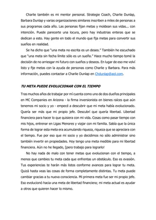 Charlie también es mi mentor personal. Strategie Coach, Charlie Dunlap,
Barbara Dunlap y varias organizaciones similares inscriben a miles de personas a
sus programas cada año. Las personas fijan metas y moldean sus vidas... con
intención. Puede parecerte una locura, pero hay industrias enteras que se
dedican a esto. Hay gente en todo el mundo que fija metas para convertir sus
sueños en realidad.
Se ha dicho que “una meta no escrita es un deseo.” También he escuchado
que “una meta sin fecha límite sólo es un sueño.” Hace mucho tiempo tomé la
decisión de no arriesgar mi futuro con sueños y deseos. En lugar de eso me volví
listo y fije metas con la ayuda de personas como Charlie y Barbara. Para más
información, puedes contactar a Charlie Dunlap en Chdunlap@aol.com.
TU META PUEDE EVOLUCIONAR CON EL TIEMPO
Tras muchos años de trabajar por mí cuenta como uno de dos dueños principales
en MC Companies en Arizona - la firma inversionista en bienes raíces que aún
tenemos mi socio y yo - empecé a descubrir que mi meta había evolucionado.
Quería ser más que mi propio jefe. Descubrí que quería libertad. Libertad
financiera para hacer lo que quisiera con mi vida. Cosas como pasar tiempo con
mis hijos, entrenar en Ligas Menores y viajar con mi familia. Sabía que la única
forma de lograr esta meta era acumulando riqueza, riqueza que se apreciara con
el tiempo. Fue por eso que mi socio y yo decidimos no sólo administrar sino
también invertir en propiedades. Hoy tengo una meta medible para mi libertad
financiera. Aún no he llegado, [pero trabajo para lograrlo!
No hay nada de malo con tener metas que evolucionan con el tiempo, a
menos que cambies tu meta cada que enfrentas un obstáculo. Eso es evasión.
Tus experiencias te harán más listos conforme avances para lograr tu meta.
Quizá hasta veas las cosas de forma completamente distintas. Tu meta puede
cambiar gracias a tu nueva consciencia. Mi primera meta fue ser mi propio jefe.
Eso evolucionó hacia una meta de libertad financiera; mi meta actual es ayudar
a otros que quieren hacer lo mismo.
 