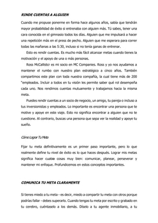 24
RINDE CUENTAS A ALGUIEN
Cuando me propuse ponerme en forma hace algunos años, sabía que tendrán
mayor probabilidad de éxito si entrenaba con alguien más. Tú sabes, tener una
cara conocida en el gimnasio todos los días. Alguien que me impulsará a hacer
una repetición más en el press de pecho. Alguien que me esperara para correr
todas las mañanas a las 5:30, incluso si no tenía ganas de entrenar.
Esto es rendir cuentas. Es mucho más fácil alcanzar metas cuando tienes la
motivación y el apoyo de una o más personas.
Ross McCallistcr es mi socio en MC Companies. Ross y yo nos ayudamos a
mantener el rumbo con nuestro plan estratégico a cinco años. También
compartimos este plan con toda nuestra compañía, la cual tiene más de 200
“empleados. Incluir a todos en tu visión les permite saber qué rol desempeña
cada uno. Nos rendimos cuentas mutuamente y trabajamos hacia la misma
meta.
Puedes rendir cuentas a un socio de negocio, un amigo, tu pareja o incluso a
tus inversionistas y empleados. Lo importante es encontrar una persona que te
motive y apoye en este viaje. Esto no significa encontrar a alguien que no te
cuestione. Al contrario, buscas una persona que sepa ver la realidad y apoye tu
sueño.
CómoLograrTuMeta
Fijar tu meta definitivamente es un primer paso importante, pero lo que
realmente define tu nivel de éxito es lo que haces después. Lograr mis metas
significa hacer cuatro cosas muy bien: comunicar, planear, perseverar y
mantener mi enfoque. Profundicemos en estos conceptos importantes.
COMUNICA TU META CLARAMENTE
Si tienes miedo a tu meta - es decir, miedo a compartir tu meta con otros porque
podrías fallar - debes superarlo. Cuando tengas tu meta por escrito y grabado en
tu cerebro, cuéntaselo a los demás. Díselo a tu agente inmobiliario, a tu
 