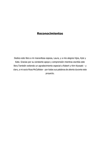 Reconocimientos
Dedico este libro a mi maravillosa esposa, Laura, y a mis alegres hijos, Kyle y
Kate. Gracias por su constante apoyo y comprensión mientras escribía este
libro.También extiendo un agradecimiento especial a Robert y Kim Kiyosaki - y
claro, a mi socio Ross McCallister - por todas sus palabras de aliento durante este
proyecto.
 