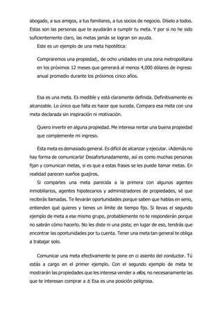 abogado, a sus amigos, a tus familiares, a tus socios de negocio. Díselo a todos.
Estas son las personas que te ayudarán a cumplir tu meta. Y por si no he sido
suficientemente claro, las metas jamás se logran sin ayuda.
Este es un ejemplo de una meta hipotética:
Compraremos una propiedad,, de ocho unidades en una zona metropolitana
en los próximos 12 meses que generará al menos 4,000 dólares de ingreso
anual promedio durante los próximos cinco años.
Esa es una meta. Es medible y está claramente definida. Definitivamente es
alcanzable. Lo único que falta es hacer que suceda. Compara esa meta con una
meta declarada sin inspiración ni motivación.
Quiero invertir en alguna propiedad. Me interesa rentar una buena propiedad
que complemente mi ingreso.
Esta meta es demasiado general. Es difícil de alcanzar y ejecutar. ¡Además no
hay forma de comunicarla! Desafortunadamente, así es como muchas personas
fijan y comunican metas, si es que a estas frases se les puede llamar metas. En
realidad parecen sueños guajiros.
Si compartes una meta parecida a la primera con algunos agentes
inmobiliarios, agentes hipotecarios y administradores de propiedades, sé que
recibirás llamadas. Te llevarán oportunidades porque saben que hablas en serio,
entienden qué quieres y tienes un límite de tiempo fijo. Si llevas el segundo
ejemplo de meta a ese mismo grupo, probablemente no te responderán porque
no sabrán cómo hacerlo. No les diste ni una pista; en lugar de eso, tendrás que
encontrar las oportunidades por tu cuenta. Tener una meta tan general te obliga
a trabajar solo.
Comunicar una meta efectivamente te pone en ci asiento del conductor. Tú
estás a cargo en el primer ejemplo. Con el segundo ejemplo de meta te
mostrarán las propiedades que les interesa vender a ellos, no necesariamente las
que te interesan comprar a ti. Esa es una posición peligrosa.
 