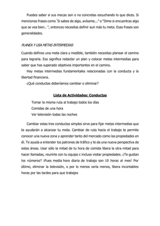 Puedes saber si sus mecas son o no concretas escuchando lo que dices. Si
mencionas frases como “
Si sabes de algo, avísame...” o “Dime si encuentras algo
que se vea bien.. ”, entonces necesitas definir aun más tu meta. Esas frases son
generalidades.
PLANEA Y USA METAS INTERMEDIAS
Cuando defines una meta clara y medible, también necesitas planear el camino
para lograrla. Eso significa redactar un plan y colocar metas intermedias para
saber que has superado objetivos importantes en el camino.
Hay metas intermedias fundamentales relacionadas con la conducta y la
libertad financiera.
¿Qué conductas deberíamos cambiar o eliminar?
Lista de Actividades: Conductas
Tomar la misma ruta al trabajo todos los días
Comidas de una hora
Ver televisión todas las noches
Cambiar estas tres conductas simples sirve para fijar metas intermedias que
te ayudarán a alcanzar tu meta. Cambiar de ruta hacia el trabajo te permite
conocer una nueva zona y aprender tanto del mercado como las propiedades en
él. Te ayuda a entender los patrones de tráfico y te da una nueva perspectiva de
estas áreas. Usar sólo la mitad de tu hora de comida libera la otra mitad para
hacer llamadas, reunirte con tu equipo c incluso visitar propiedades. ¿Te gustan
los números? ¡Pues media hora diaria de trabajo son 10 horas al mes! Por
último, eliminar la televisión, o por lo menos verla menos, libera incontables
horas por las tardes para que trabajes
 