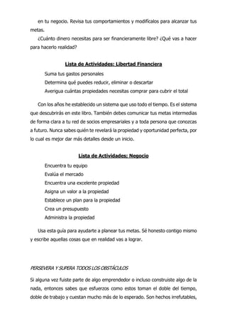 en tu negocio. Revisa tus comportamientos y modifícalos para alcanzar tus
metas.
¿Cuánto dinero necesitas para ser financieramente libre? ¿Qué vas a hacer
para hacerlo realidad?
Lista de Actividades: Libertad Financiera
Suma tus gastos personales
Determina qué puedes reducir, eliminar o descartar
Averigua cuántas propiedades necesitas comprar para cubrir el total
Con los años he establecido un sistema que uso todo el tiempo. Es el sistema
que descubrirás en este libro. También debes comunicar tus metas intermedias
de forma clara a tu red de socios empresariales y a toda persona que conozcas
a futuro. Nunca sabes quién te revelará la propiedad y oportunidad perfecta, por
lo cual es mejor dar más detalles desde un inicio.
Lista de Actividades; Negocio
Encuentra tu equipo
Evalúa el mercado
Encuentra una excelente propiedad
Asigna un valor a la propiedad
Establece un plan para la propiedad
Crea un presupuesto
Administra la propiedad
Usa esta guía para ayudarte a planear tus metas. Sé honesto contigo mismo
y escribe aquellas cosas que en realidad vas a lograr.
PERSEVERA Y SUPERA TODOS LOS OBSTÁCULOS
Si alguna vez fuiste parte de algo emprendedor o incluso construiste algo de la
nada, entonces sabes que esfuerzos como estos toman el doble del tiempo,
doble de trabajo y cuestan mucho más de lo esperado. Son hechos irrefutables,
 