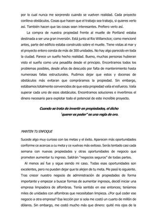 por lo cual nunca me sorprendo cuando se vuelven realidad. Cada proyecto
conlleva obstáculos. Cosas que hacen que el trabajo sea trabajo, si quieres verlo
así. También hacen que las cosas sean interesantes. Prefiero verlo así.
La compra de nuestra propiedad frente al muelle de Portland estaba
destinada a ser una gran inversión. Está junto al Rio Willamctce; como mencioné
antes, parte del edificio estaba construido sobre el muelle. Tiene vistas al mar y
el proyecto entero consta de más de 300 unidades. No hay algo parecido en toda
la ciudad. Parece un sueño hecho realidad. Bueno, muchas personas hubieran
visto el sueño como una pesadilla desde el principio. Encontramos todos los
problemas posibles, desde años de descuido por falta de mantenimiento hasta
numerosas fallas estructurales. Pudimos dejar que estos y docenas de
obstáculos más evitaran que compráramos la propiedad. Sin embargo,
estábamos totalmente convencidos de que esta propiedad valía el esfuerzo. Valía
superar cada uno de esos obstáculos. Encontramos soluciones e invertimos el
dinero necesario para explotar todo el potencial de este increíble proyecto.
Cuando se trata de invertir en propiedades, el dicho
¡
querer es poder” es una regla de oro.
MANTEN TU ENFOQUE
Al menos así fue y sigue siendo mi caso. Todas esas oportunidades son
excelentes, pero no pueden dejar que te alejen de tu meta. Me pasó lo siguiente.
Tras crecer nuestro negocio de administración de propiedades de forma
importante y empezar a buscar formas de aumentar ingresos, decidí iniciar una
empresa limpiadora de alfombras. Tenía sentido en ese entonces; teníamos
miles de unidades con alfombras que necesitaban limpieza. ¿Por qué ceder ese
negocio a otra empresa? Esa lección por si sola me costó un cuarto de millón de
dólares. Sin embargo, me costó mucho más que dinero: quité mis ojos de la
Sucede algo muy curioso con las metas y el éxito. Aparecen más oportunidades
conforme ce acercas a cu meta y ce vuelvas más exitoso. Serás tentado casi cada
semana con nuevas propiedades y otras oportunidades de negocio que
prometen aumentar tu ingreso. Saldrán “negocios seguros” de todas partes.
 