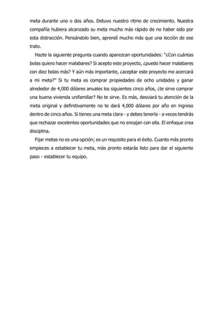 meta durante uno o dos años. Detuvo nuestro ritmo de crecimiento. Nuestra
compañía hubiera alcanzado su meta mucho más rápido de no haber sido por
esta distracción. Pensándolo bien, aprendí mucho más que una lección de ese
trato.
Hazte la siguiente pregunta cuando aparezcan oportunidades: “¿Con cuántas
bolas quiero hacer malabares? Si acepto este proyecto, ¿puedo hacer malabares
con diez bolas más? Y aún más importante, ¿aceptar este proyecto me acercará
a mi meta?” Si tu meta es comprar propiedades de ocho unidades y ganar
alrededor de 4,000 dólares anuales los siguientes cinco años, ¿te sirve comprar
una buena vivienda unifamiliar? No te sirve. Es más, desviará tu atención de la
meta original y definitivamente no te dará 4,000 dólares por año en ingreso
dentro de cinco años. Si tienes una meta clara - y debes tenerla - a veces tendrás
que rechazar excelentes oportunidades que no encajan con ella. El enfoque crea
disciplina.
Fijar metas no es una opción; es un requisito para el éxito. Cuanto más pronto
empieces a establecer tu meta, más pronto estarás listo para dar el siguiente
paso - establecer tu equipo.
 