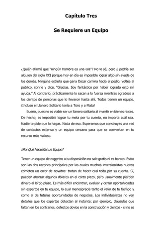 •?/
Capítulo Tres
Se Requiere un Equipo
¿Quién afirmó que “ningún hombre es una isla”? No lo sé, pero £ podría ser
alguien del siglo XXI porque hoy en día es imposible lograr algo sin ayuda de
los demás. Ninguna estrella que gana Oscar camina hacia el podio, voltea al
público, sonríe y dice, “Gracias. Soy fantástico por haber logrado esto sin
ayuda.” Al contrario, prácticamente lo sacan a la fuerza mientras agradece a
los cientos de personas que lo llevaron hasta ahí. Todos tienen un equipo.
¡Incluso el Llanero Solitario tenía a Toro y a Plata!
Bueno, pues no es viable ser un llanero solitario al invertir en bienes raíces.
De hecho, es imposible lograr tu meta por tu cuenta, no importa cuál sea.
Nadie te pide que lo hagas. Nada de eso. Esperamos que construyas una red
de contactos extensa y un equipo cercano para que se conviertan en tu
recurso más valioso.
¿Por Qué Necesitas un Equipo?
Tener un equipo de expertos a tu disposición no sale gratis ni es barato. Estas
son las dos razones principales por las cuales muchos inversionistas nuevos
cometen un error de novatos: tratan de hacer casi todo por su cuenta. Sí,
pueden ahorrar algunos dólares en el corto plazo, pero usualmente pierden
dinero al largo plazo. Es más difícil encontrar, evaluar y cerrar oportunidades
sin expertos en tu equipo, lo cual menosprecia tanto el valor de tu tiempo y
como el de futuras oportunidades de negocios. Los individualistas no ven
detalles que los expertos detectan al instante; por ejemplo, cláusulas que
faltan en los contrarios, defectos obvios en la construcción y cientos - si no es
 
