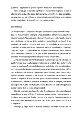 que miles - de problemas que los expertos detectarían de inmediato.
Tener un equipo de expertos significa que habrá menos sorpresas cuando te
adentres a las turbulentas aguas de la compra y administración de propiedades.
Las sorpresas son maravillosas en los cumpleaños, pero el tipo de sorpresas que
dan las propiedades de inversión son menos bienvenidas.
Caso de Estudio
Un inversionista de Seattle nos habló para contratarnos como administradores...
después de aventurarse a comprar una propiedad de 100 unidades. La palabra
clave es “después.” La propiedad estaba en Phoenix y no teníamos plan alguno
para ella. Nunca entró a una de las unidades ni preguntó cuál era el perfil de los
inquilinos. Ni siquiera checó en qué clase de vecindario se encontraba la
propiedad. Al hablar, nos dimos cuenta que no había investigado la propiedad;
compró a ciegas. La propiedad estaba en pésimo estado - una forma linda de
decir “debería ser demolida” - y lo peor es que estaba llena de pandilleros. La
policía de Phoenix tenía prohibido entrar al recinto sin refuerzos.
La flojera inicial de este hombre le costó muchísimo dinero. No entiendo por
qué lo hicimos, pero aceptamos administrar esta propiedad. Iba a costar mucho
reparar la propiedad. Trajimos a todo clase de contratistas externos, abogados...
los trajimos a todos. Enviamos avisos de desalojo a prácticamente todo el edificio
para acabar con ese desastre. Eso significa que el dueño aguantó meses con un
ingreso bastante reducido y con costos de marketing estratosféricos para
alquilar la propiedad. Fue un desastre que duró casi todo el año. Si este hombre
hubiera creado una red de contactos en Phoenix antes de comprar, le habrían
aconsejado no invertir o le hubieran avisado de iodos los problemas para que
planeara cómo darle la vuelta a la propiedad.
Esto sólo es un ejemplo. Hay miles más. El punto es que el inversionista sabio
paga al inicio y gana al final. El costo por honorarios que hubiera pagado el
dueño de la propiedad de Seattle - mandar a su equipo a Phoenix para visitar y
analizar la propiedad - era insignificante comparado con lo que le costó reparar
la propiedad.
Investigar y pagar antes le hubiera permitido descontar el costo de las
 