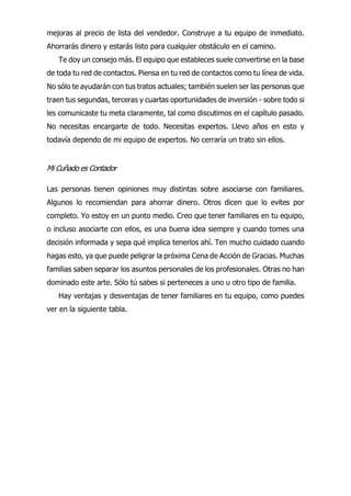 mejoras al precio de lista del vendedor. Construye a tu equipo de inmediato.
Ahorrarás dinero y estarás listo para cualquier obstáculo en el camino.
Te doy un consejo más. El equipo que estableces suele convertirse en la base
de toda tu red de contactos. Piensa en tu red de contactos como tu línea de vida.
No sólo te ayudarán con tus tratos actuales; también suelen ser las personas que
traen tus segundas, terceras y cuartas oportunidades de inversión - sobre todo si
les comunicaste tu meta claramente, tal como discutimos en el capítulo pasado.
No necesitas encargarte de todo. Necesitas expertos. Llevo años en esto y
todavía dependo de mi equipo de expertos. No cerraría un trato sin ellos.
Mi Cuñado es Contador
Las personas tienen opiniones muy distintas sobre asociarse con familiares.
Algunos lo recomiendan para ahorrar dinero. Otros dicen que lo evites por
completo. Yo estoy en un punto medio. Creo que tener familiares en tu equipo,
o incluso asociarte con ellos, es una buena idea siempre y cuando tomes una
decisión informada y sepa qué implica tenerlos ahí. Ten mucho cuidado cuando
hagas esto, ya que puede peligrar la próxima Cena de Acción de Gracias. Muchas
familias saben separar los asuntos personales de los profesionales. Otras no han
dominado este arte. Sólo tú sabes si perteneces a uno u otro tipo de familia.
Hay ventajas y desventajas de tener familiares en tu equipo, como puedes
ver en la siguiente tabla.
 