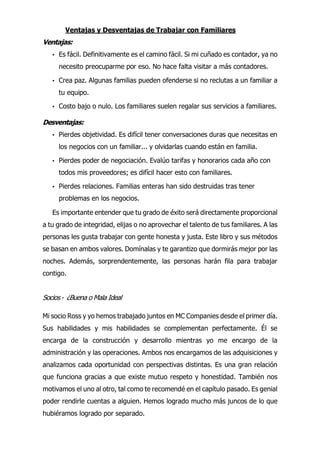 Ventajas y Desventajas de Trabajar con Familiares
Ventajas:
• Es fácil. Definitivamente es el camino fácil. Si mi cuñado es contador, ya no
necesito preocuparme por eso. No hace falta visitar a más contadores.
• Crea paz. Algunas familias pueden ofenderse si no reclutas a un familiar a
tu equipo.
• Costo bajo o nulo. Los familiares suelen regalar sus servicios a familiares.
Desventajas:
• Pierdes objetividad. Es difícil tener conversaciones duras que necesitas en
los negocios con un familiar... y olvidarlas cuando están en familia.
• Pierdes poder de negociación. Evalúo tarifas y honorarios cada año con
todos mis proveedores; es difícil hacer esto con familiares.
• Pierdes relaciones. Familias enteras han sido destruidas tras tener
problemas en los negocios.
Es importante entender que tu grado de éxito será directamente proporcional
a tu grado de integridad, elijas o no aprovechar el talento de tus familiares. A las
personas les gusta trabajar con gente honesta y justa. Este libro y sus métodos
se basan en ambos valores. Domínalas y te garantizo que dormirás mejor por las
noches. Además, sorprendentemente, las personas harán fila para trabajar
contigo.
Socios - ¿Buena o Mala Ideal
Mi socio Ross y yo hemos trabajado juntos en MC Companies desde el primer día.
Sus habilidades y mis habilidades se complementan perfectamente. Él se
encarga de la construcción y desarrollo mientras yo me encargo de la
administración y las operaciones. Ambos nos encargamos de las adquisiciones y
analizamos cada oportunidad con perspectivas distintas. Es una gran relación
que funciona gracias a que existe mutuo respeto y honestidad. También nos
motivamos el uno al otro, tal como te recomendé en el capítulo pasado. Es genial
poder rendirle cuentas a alguien. Hemos logrado mucho más juncos de lo que
hubiéramos logrado por separado.
 