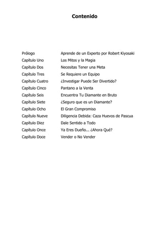 Contenido
Prólogo Aprende de un Experto por Robert Kiyosaki
Capítulo Uno Los Mitos y la Magia
Capítulo Dos Necesitas Tener una Meta
Capítulo Tres Se Requiere un Equipo
Capítulo Cuatro ¿Investigar Puede Ser Divertido?
Capítulo Cinco Pantano a la Venta
Capítulo Seis Encuentra Tu Diamante en Bruto
Capítulo Siete ¿Seguro que es un Diamante?
Capítulo Ocho El Gran Compromiso
Capítulo Nueve Diligencia Debida: Caza Huevos de Pascua
Capítulo Diez Dale Sentido a Todo
Capítulo Once Ya Eres Dueño... ¿Ahora Qué?
Capítulo Doce Vender o No Vender
 
