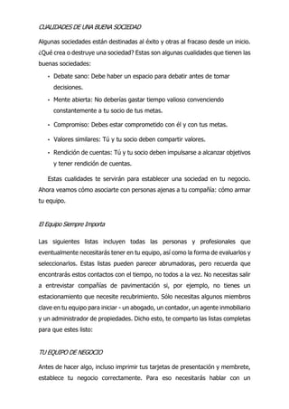 CUALIDADES DE UNA BUENA SOCIEDAD
Algunas sociedades están destinadas al éxito y otras al fracaso desde un inicio.
¿Qué crea o destruye una sociedad? Estas son algunas cualidades que tienen las
buenas sociedades:
• Debate sano: Debe haber un espacio para debatir antes de tomar
decisiones.
• Mente abierta: No deberías gastar tiempo valioso convenciendo
constantemente a tu socio de tus metas.
• Compromiso: Debes estar comprometido con él y con tus metas.
• Valores similares: Tú y tu socio deben compartir valores.
• Rendición de cuentas: Tú y tu socio deben impulsarse a alcanzar objetivos
y tener rendición de cuentas.
Estas cualidades te servirán para establecer una sociedad en tu negocio.
Ahora veamos cómo asociarte con personas ajenas a tu compañía: cómo armar
tu equipo.
El Equipo Siempre Importa
Las siguientes listas incluyen todas las personas y profesionales que
eventualmente necesitarás tener en tu equipo, así como la forma de evaluarlos y
seleccionarlos. Estas listas pueden parecer abrumadoras, pero recuerda que
encontrarás estos contactos con el tiempo, no todos a la vez. No necesitas salir
a entrevistar compañías de pavimentación si, por ejemplo, no tienes un
estacionamiento que necesite recubrimiento. Sólo necesitas algunos miembros
clave en tu equipo para iniciar - un abogado, un contador, un agente inmobiliario
y un administrador de propiedades. Dicho esto, te comparto las listas completas
para que estes listo:
TU EQUIPO DE NEGOCIO
Antes de hacer algo, incluso imprimir tus tarjetas de presentación y membrete,
establece tu negocio correctamente. Para eso necesitarás hablar con un
 