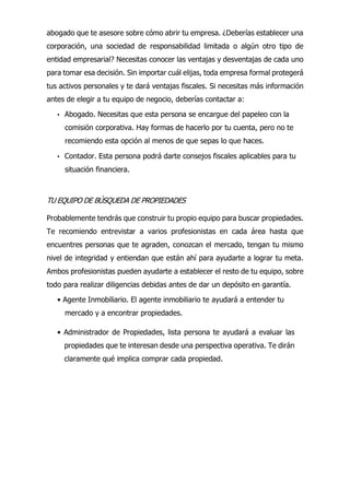 abogado que te asesore sobre cómo abrir tu empresa. ¿Deberías establecer una
corporación, una sociedad de responsabilidad limitada o algún otro tipo de
entidad empresarial? Necesitas conocer las ventajas y desventajas de cada uno
para tomar esa decisión. Sin importar cuál elijas, toda empresa formal protegerá
tus activos personales y te dará ventajas fiscales. Si necesitas más información
antes de elegir a tu equipo de negocio, deberías contactar a:
• Abogado. Necesitas que esta persona se encargue del papeleo con la
comisión corporativa. Hay formas de hacerlo por tu cuenta, pero no te
recomiendo esta opción al menos de que sepas lo que haces.
• Contador. Esta persona podrá darte consejos fiscales aplicables para tu
situación financiera.
TU EQUIPO DE BÚSQUEDA DE PROPIEDADES
Probablemente tendrás que construir tu propio equipo para buscar propiedades.
Te recomiendo entrevistar a varios profesionistas en cada área hasta que
encuentres personas que te agraden, conozcan el mercado, tengan tu mismo
nivel de integridad y entiendan que están ahí para ayudarte a lograr tu meta.
Ambos profesionistas pueden ayudarte a establecer el resto de tu equipo, sobre
todo para realizar diligencias debidas antes de dar un depósito en garantía.
• Agente Inmobiliario. El agente inmobiliario te ayudará a entender tu
mercado y a encontrar propiedades.
• Administrador de Propiedades, lista persona te ayudará a evaluar las
propiedades que te interesan desde una perspectiva operativa. Te dirán
claramente qué implica comprar cada propiedad.
 