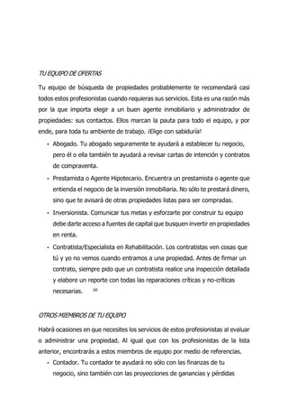 36
TU EQUIPO DE OFERTAS
Tu equipo de búsqueda de propiedades probablemente te recomendará casi
todos estos profesionistas cuando requieras sus servicios. Esta es una razón más
por la que importa elegir a un buen agente inmobiliario y administrador de
propiedades: sus contactos. Ellos marcan la pauta para todo el equipo, y por
ende, para toda tu ambiente de trabajo. ¡Elige con sabiduría!
• Abogado. Tu abogado seguramente te ayudará a establecer tu negocio,
pero él o ella también te ayudará a revisar cartas de intención y contratos
de compraventa.
• Prestamista o Agente Hipotecario. Encuentra un prestamista o agente que
entienda el negocio de la inversión inmobiliaria. No sólo te prestará dinero,
sino que te avisará de otras propiedades listas para ser compradas.
• Inversionista. Comunicar tus metas y esforzarte por construir tu equipo
debe darte acceso a fuentes de capital que busquen invertir en propiedades
en renta.
• Contratista/Especialista en Rehabilitación. Los contratistas ven cosas que
tú y yo no vemos cuando entramos a una propiedad. Antes de firmar un
contrato, siempre pido que un contratista realice una inspección detallada
y elabore un reporte con todas las reparaciones críticas y no-críticas
necesarias.
OTROS MIEMBROS DE TU EQUIPO
Habrá ocasiones en que necesites los servicios de estos profesionistas al evaluar
o administrar una propiedad. Al igual que con los profesionistas de la lista
anterior, encontrarás a estos miembros de equipo por medio de referencias.
• Contador. Tu contador te ayudará no sólo con las finanzas de tu
negocio, sino también con las proyecciones de ganancias y pérdidas
 