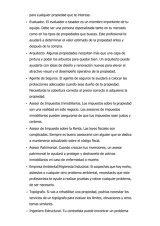 para cualquier propiedad que te interese.
• Evaluador. El evaluador o tasador es un miembro importante de tu
equipo. Debe ser una persona especializada tanto en tu mercado
como en los tipos de propiedades que buscas. Este profesional te
ayudará a determinar el valor estimado de la propiedad antes y
después de la compra.
• Arquitecto. Algunas propiedades necesitan más que una capa de
pintura y podar los arbustos para quedar bien. Un arquitecto puede
ayudarte con ideas de diseño y renovación nuevas para elevar el
atractivo visual y el desempeño operativo de la propiedad.
• Agente de Seguros. El agente de seguros te ayudará a colocar las
protecciones adecuadas cuando seas dueño de la propiedad.
Necesitarás la cobertura correcta al precio correcto si adquieres la
propiedad.
• Asesor de Impuestos Inmobiliarios. Los impuestos sobre la propiedad
son una realidad en este negocio. Los asesores de impuestos
inmobiliarios pueden asegurarse de que tus impuestos sean justos y
certeros.
• Asesor de Impuesto sobre la Renta. Las leyes fiscales son
complicadas. Siempre es bueno asesorarte con alguien que se dedica
a mantenerse actualizado sobre el código fiscal.
• Asesor Patrimonial. Cuando crezcan tus inversiones, un asesor
patrimonial te ayudará a proteger y deshacerte de activos
inmobiliarios en caso de enfermedad o muerte.
• Empresa Ambiental/Higienista Industrial. Si sospechas que hay moho,
asbestos o cualquier otro problema ambiental, necesitarás que este
profesionista te ayude a realizar pruebas y retirar cualquier problema,
de ser necesario.
• Topógrafo. Si vas a rehabilitar una propiedad, podrías necesitar los
servicios de un topógrafo para evaluar los límites, elevaciones y otros
temas similares.
• Ingeniero Estructural. Tu contratista puede encontrar un problema
 