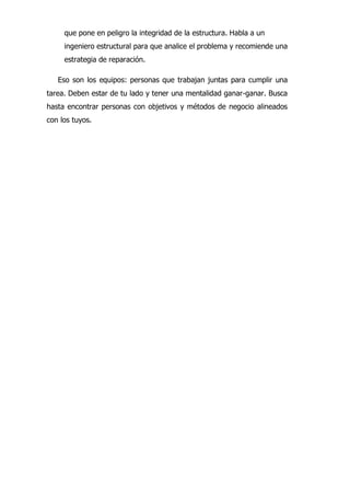 que pone en peligro la integridad de la estructura. Habla a un
ingeniero estructural para que analice el problema y recomiende una
estrategia de reparación.
Eso son los equipos: personas que trabajan juntas para cumplir una
tarea. Deben estar de tu lado y tener una mentalidad ganar-ganar. Busca
hasta encontrar personas con objetivos y métodos de negocio alineados
con los tuyos.
 