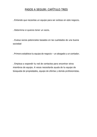 PASOS A SEGUIR: CAPÍTULO TRES
. Entiende que necesitas un equipo para ser exitoso en este negocio.
. Determina si quieres tener un socio.
. Evalua socios potenciales basados en las cualidades de una buena
sociedad
. Primero establece tu equipo de negocio – un abogado y un contador.
. Empieza a expandir tu red de contactos para encontrar otros
miembros de equipo. A veces necesitarás ayuda de tu equipo de
búsqueda de propiedades, equipo de ofertas y demás profesionistas.
 