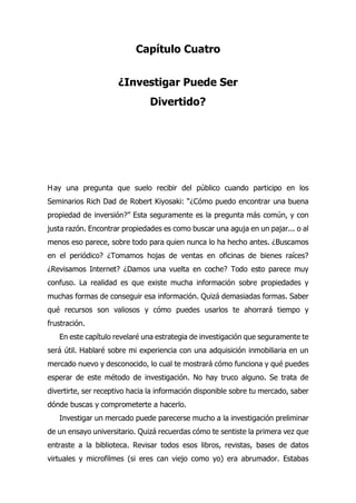 Capítulo Cuatro
¿Investigar Puede Ser
Divertido?
ay una pregunta que suelo recibir del público cuando participo en los
Seminarios Rich Dad de Robert Kiyosaki: “¿Cómo puedo encontrar una buena
propiedad de inversión?” Esta seguramente es la pregunta más común, y con
justa razón. Encontrar propiedades es como buscar una aguja en un pajar... o al
menos eso parece, sobre todo para quien nunca lo ha hecho antes. ¿Buscamos
en el periódico? ¿Tomamos hojas de ventas en oficinas de bienes raíces?
¿Revisamos Internet? ¿Damos una vuelta en coche? Todo esto parece muy
confuso. La realidad es que existe mucha información sobre propiedades y
muchas formas de conseguir esa información. Quizá demasiadas formas. Saber
qué recursos son valiosos y cómo puedes usarlos te ahorrará tiempo y
frustración.
En este capítulo revelaré una estrategia de investigación que seguramente te
será útil. Hablaré sobre mi experiencia con una adquisición inmobiliaria en un
mercado nuevo y desconocido, lo cual te mostrará cómo funciona y qué puedes
esperar de este método de investigación. No hay truco alguno. Se trata de
divertirte, ser receptivo hacia la información disponible sobre tu mercado, saber
dónde buscas y comprometerte a hacerlo.
Investigar un mercado puede parecerse mucho a la investigación preliminar
de un ensayo universitario. Quizá recuerdas cómo te sentiste la primera vez que
entraste a la biblioteca. Revisar todos esos libros, revistas, bases de datos
virtuales y microfilmes (si eres can viejo como yo) era abrumador. Estabas
H
 