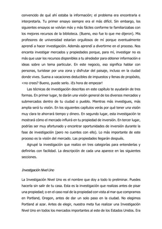 convencido de qué ahí estaba la información; el problema era encontrarla e
interpretarla. Tu primer ensayo siempre era el más difícil. Sin embargo, los
siguientes ensayos se volvían más y más fáciles conforme te familiarizabas con
los mejores recursos de la biblioteca. (Bueno, eso fue lo que me dijeron). Mis
profesores de universidad estarían orgullosos de mí porque eventualmente
aprendí a hacer investigación. Además aprendí a divertirme en el proceso. Nos
encanta investigar mercados y propiedades porque, para mí, investigar no es
más que usar los recursos disponibles a tu alrededor para obtener información e
ideas sobre un tema particular. En este negocio, eso significa hablar con
personas, turistear por una zona y disfrutar del paisaje, incluso en la ciudad
donde vives. Suena a vacaciones deducibles de impuestos y llenas de propósito,
<no crees? Bueno, puede serlo. ¡Es hora de empezar!
Las técnicas de investigación descritas en este capítulo te ayudarán de tres
formas. En primer lugar, te darán una visión general de los diversos mercados y
submercados dentro de tu ciudad o pueblo. Mientras más investigues, más
amplia será tu visión. En los siguientes capítulos verás por qué tener una visión
muy clara te ahorrará tiempo y dinero. En segundo lugar, esta investigación te
mostrará cómo el mercado influirá en tu propiedad de inversión. En tercer lugar,
podrías ser muy afortunado y encontrar oportunidades de inversión durante la
fase de investigación (pero no cuentes con ello). Lo más importante de este
proceso es la visión del mercado. Las propiedades llegarán después.
Agrupé la investigación que realizo en tres categorías para entenderlas y
definirlas con facilidad. La descripción de cada una aparece en las siguientes
secciones.
Investigación Nivel Uno
La Investigación Nivel Uno es el nombre que doy a todo lo preliminar. Puedes
hacerla sin salir de tu casa. Esta es la investigación que realizas antes de pisar
una propiedad; o en el caso real de la propiedad con vista al mar que compramos
en Portland, Oregon, antes de dar un solo paso en la ciudad. No elegimos
Portland al azar. Antes de elegir, nuestra meta fue realizar una Investigación
Nivel Uno en todos los mercados importantes al este de los Estados Unidos. Era
 