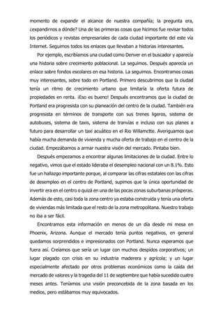 momento de expandir el alcance de nuestra compañía; la pregunta era,
¿expandirnos a dónde? Una de las primeras cosas que hicimos fue revisar todos
los periódicos y revistas empresariales de cada ciudad importante del este vía
Internet. Seguimos todos los enlaces que llevaban a historias interesantes.
Por ejemplo, escribíamos una ciudad como Denver en el buscador y aparecía
una historia sobre crecimiento poblacional. La seguimos. Después aparecía un
enlace sobre fondos escolares en esa historia. La seguimos. Encontramos cosas
muy interesantes, sobre todo en Portland. Primero descubrimos que la ciudad
tenía un ritmo de crecimiento urbano que limitaría la oferta futura de
propiedades en renta. ¡Eso es bueno! Después encontramos que la ciudad de
Portland era progresista con su planeación del centro de la ciudad. También era
progresista en términos de transporte con sus trenes ligeros, sistema de
autobuses, sistema de taxis, sistema de tranvías e incluso con sus planes a
futuro para desarrollar un taxi acuático en el Rio Willamctte. Averiguamos que
había mucha demanda de vivienda y mucha oferta de trabajo en el centro de la
ciudad. Empezábamos a armar nuestra visión del mercado. Pintaba bien.
Después empezamos a encontrar algunas limitaciones de la ciudad. Entre lo
negativo, vimos que el estado lideraba el desempleo nacional con un 8.1%. Esto
fue un hallazgo importante porque, al comparar las cifras estatales con las cifras
de desempleo en el centro de Portland, supimos que la única oportunidad de
invertir era en el centro o quizá en una de las pocas zonas suburbanas prósperas.
Además de esto, casi toda la zona centro ya estaba construida y tenía una oferta
de viviendas más limitada que el resto de la zona metropolitana. Nuestro trabajo
no iba a ser fácil.
Encontramos esta información en menos de un día desde mi mesa en
Phoenix, Arizona. Aunque el mercado tenía puntos negativos, en general
quedamos sorprendidos e impresionados con Portland. Nunca esperamos que
fuera así. Creíamos que sería un lugar con muchos despidos corporativos; un
lugar plagado con crisis en su industria maderera y agrícola; y un lugar
especialmente afectado por otros problemas económicos como la caída del
mercado de valores y la tragedia del 11 de septiembre que había sucedido cuatro
meses antes. Teníamos una visión preconcebida de la zona basada en los
medios, pero estábamos muy equivocados.
 