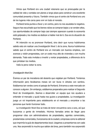 Vimos que Portland era una ciudad visionaria que se preocupaba por la
calidad de vida y contaba con planes a largo plazo para construir una excelente
comunidad presenta y futura. También vimos que el centro de Portland era uno
de los lugares más caros para vivir en todo el noreste.
Portland tenía puntos a favor y en contra, pero no nos asustaba lo negativo.
Seguro has escuchado que los bienes raíces se compran bajos y se venden altos.
Las oportunidades de comprar bajo casi siempre aparecen cuando la economía
está golpeada y los medios se dedican a hablar mal de ti. Esa era la situación de
Portland.
Mi intención no es promover Portland, sino decir que nunca hubiéramos
sabido esto sin realizar una Investigación Nivel 1 de la zona. Nunca hubiéramos
sabido que el centro de Portland era un mercado con buenos empleos, con
avances y visión progresistas, con un costo muy alto de viviendas y con mucha
demanda. Todo esto invitaba a invertir y rentar propiedades, a diferencia de lo
que pintaban los medios.
Valía la pena visitar la zona.
Investigación Nivel Dos
Éramos un par de moradores del desierto que viajaban por Portland. Teníamos
información pero llevábamos meses sin ver lluvia ni árboles con sombra.
Estábamos tan verdes como el paisaje de Portland. Entramos a este mercado sin
conocer a alguien. Sin embargo, estábamos preparados para realizar el Segundo
Nivel de Investigación. Ibamos a desarrollar un equipo que nos ayudara a
entender el mercado y quizá hasta nos guiara a propiedades. La investigación
juega un rol importante para establecerte en el mercado y encontrar a las
personas que harán funcionar todo.
La investigación Nivel Dos se trata de tener encuentros cara a cara, así que
buscamos a gente de inmediato. Hicimos llamadas antes de llegar para
programar citas con administradores de propiedades, agentes comerciales,
prestamistas comerciales, funcionarios de la ciudad y empresas como la editorial
que imprimía la guía de departamentos local. Llegamos a presentarnos con cada
uno. Nos sorprendió lo mucho que sabían del área, pero también nos sorprendió
 